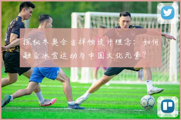 探秘冬奥会吉祥物设计理念：如何融合冰雪运动与中国文化元素？