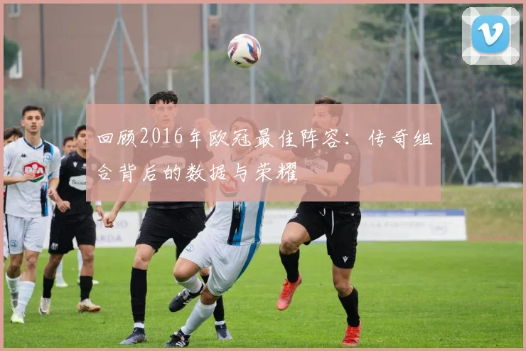回顾2016年欧冠最佳阵容:传奇组合背后的数据与荣耀