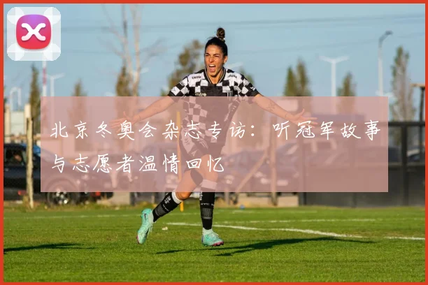 北京冬奥会杂志专访：听冠军故事与志愿者温情回忆