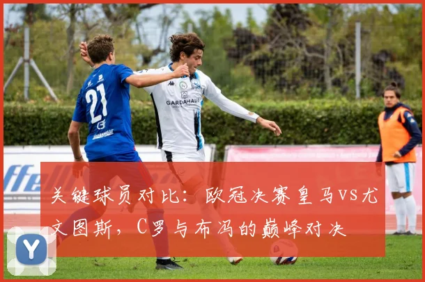 关键球员对比:欧冠决赛皇马vs尤文图斯,C罗与布冯的巅峰对决