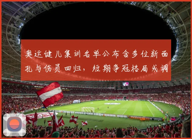 奥运健儿集训名单公布含多位新面孔与伤员回归，短期争冠格局或调整