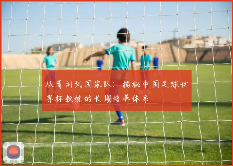 从青训到国家队：揭秘中国足球世界杯教练的长期培养体系