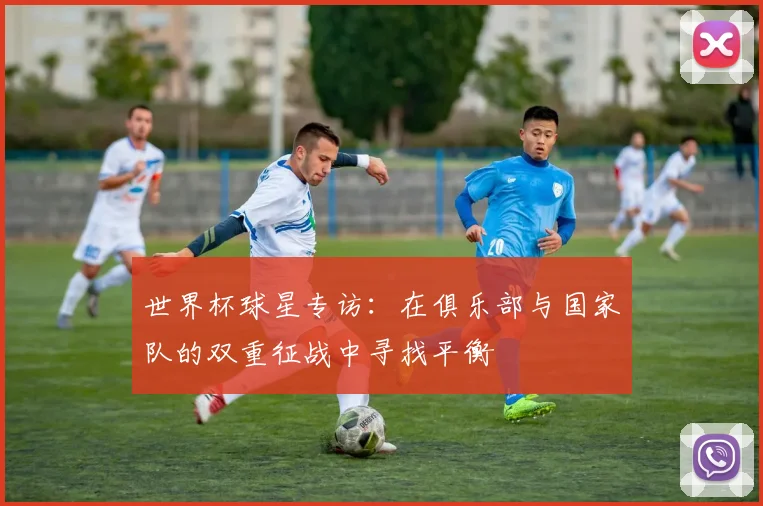 世界杯球星专访：在俱乐部与国家队的双重征战中寻找平衡