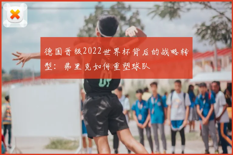 德国晋级2022世界杯背后的战略转型：弗里克如何重塑球队