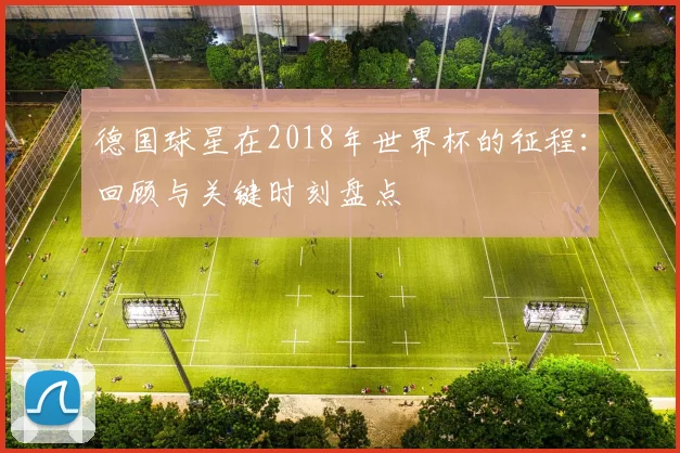 德国球星在2018年世界杯的征程：回顾与关键时刻盘点