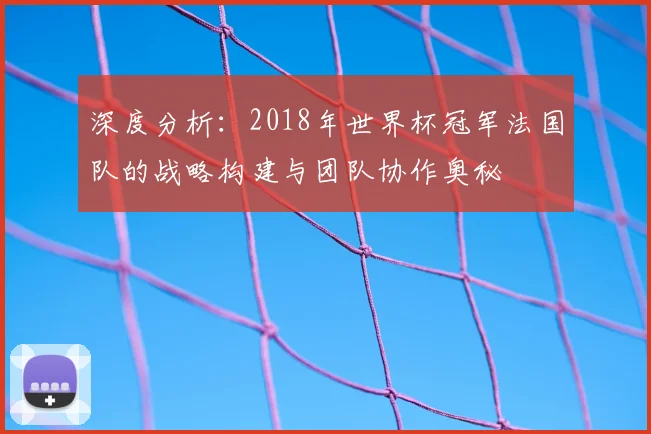 深度分析:2018年世界杯冠军法国队的战略构建与团队协作奥秘