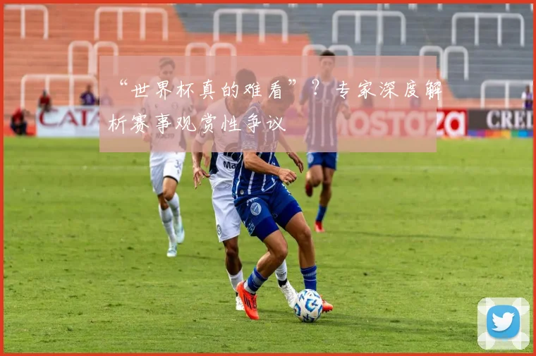 “世界杯真的难看”？专家深度解析赛事观赏性争议