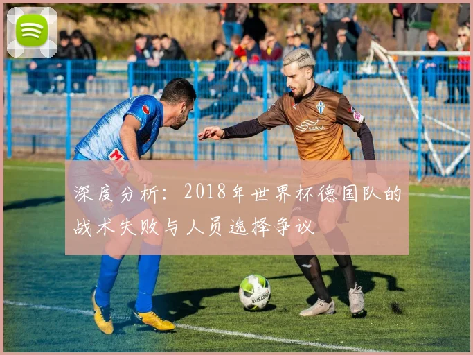 深度分析：2018年世界杯德国队的战术失败与人员选择争议