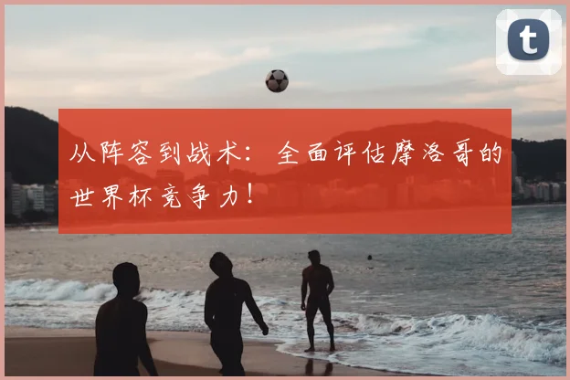 从阵容到战术：全面评估摩洛哥的世界杯竞争力！