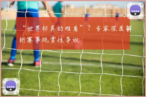 “世界杯真的难看”？专家深度解析赛事观赏性争议