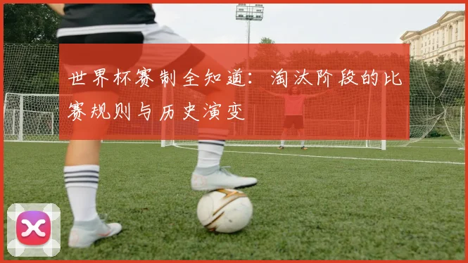 世界杯赛制全知道：淘汰阶段的比赛规则与历史演变
